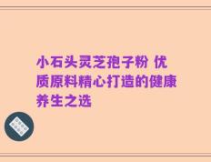 小石头灵芝孢子粉 优质原料精心打造的健康养生之选