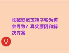 吃破壁灵芝孢子粉为何会导致？真实原因和解决方案
