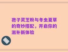 孢子灵芝粉与冬虫夏草的奇妙搭配，开启你的滋补新体验