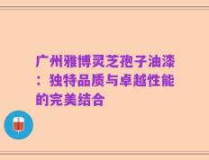 广州雅博灵芝孢子油漆：独特品质与卓越性能的完美结合