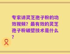专家讲灵芝孢子粉的功效视频？最有效的灵芝孢子粉破壁技术是什么？