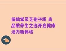 保鹤堂灵芝孢子粉 高品质养生之选开启健康活力新体验