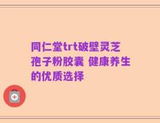 同仁堂trt破壁灵芝孢子粉胶囊 健康养生的优质选择