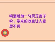喝酒后加一勺灵芝孢子粉，带来的改变让人意想不到