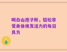 喝白山孢子粉，轻松享受身体焕发活力的每日良方