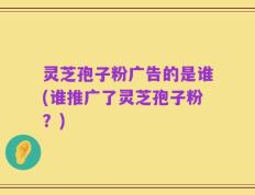 灵芝孢子粉广告的是谁(谁推广了灵芝孢子粉？)