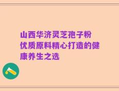 山西华济灵芝孢子粉 优质原料精心打造的健康养生之选