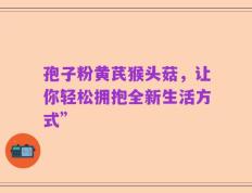 孢子粉黄芪猴头菇，让你轻松拥抱全新生活方式”