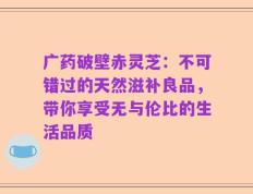 广药破壁赤灵芝：不可错过的天然滋补良品，带你享受无与伦比的生活品质