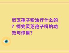 灵芝孢子粉治疗什么的？探究灵芝孢子粉的功效与作用？