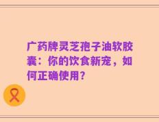 广药牌灵芝孢子油软胶囊：你的饮食新宠，如何正确使用？