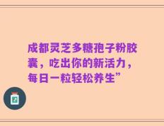 成都灵芝多糖孢子粉胶囊，吃出你的新活力，每日一粒轻松养生”