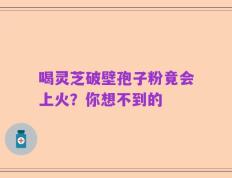喝灵芝破壁孢子粉竟会上火？你想不到的