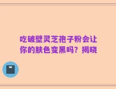 吃破壁灵芝孢子粉会让你的肤色变黑吗？揭晓