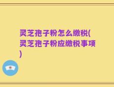 灵芝孢子粉怎么缴税(灵芝孢子粉应缴税事项)
