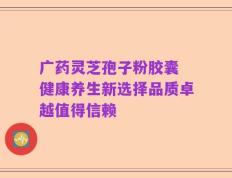 广药灵芝孢子粉胶囊 健康养生新选择品质卓越值得信赖