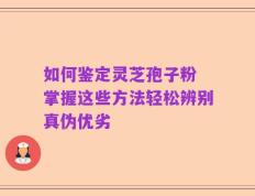 如何鉴定灵芝孢子粉 掌握这些方法轻松辨别真伪优劣