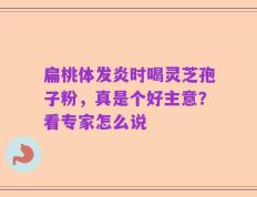 扁桃体发炎时喝灵芝孢子粉，真是个好主意？看专家怎么说