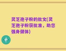 灵芝孢子粉的批文(灵芝孢子粉获批准，助您强身健体)