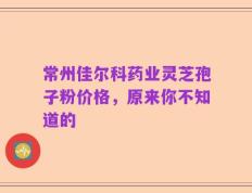 常州佳尔科药业灵芝孢子粉价格，原来你不知道的