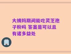 大姨妈期间能吃灵芝孢子粉吗 答案是可以且有诸多益处