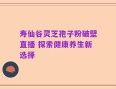 寿仙谷灵芝孢子粉破壁直播 探索健康养生新选择
