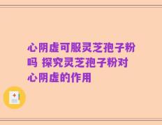 心阴虚可服灵芝孢子粉吗 探究灵芝孢子粉对心阴虚的作用