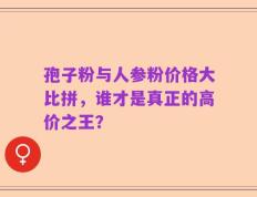 孢子粉与人参粉价格大比拼，谁才是真正的高价之王？