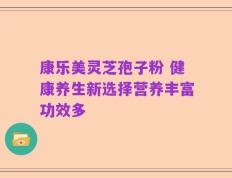 康乐美灵芝孢子粉 健康养生新选择营养丰富功效多