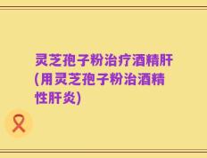 灵芝孢子粉治疗酒精肝(用灵芝孢子粉治酒精性肝炎)
