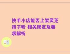快手小店能否上架灵芝孢子粉 相关规定及要求解析