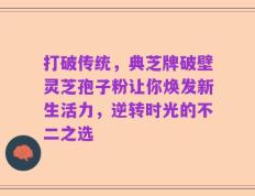 打破传统，典芝牌破壁灵芝孢子粉让你焕发新生活力，逆转时光的不二之选
