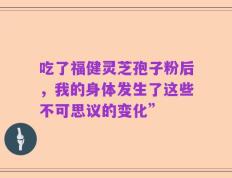 吃了福健灵芝孢子粉后，我的身体发生了这些不可思议的变化”