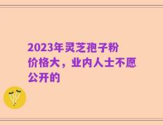 2023年灵芝孢子粉价格大，业内人士不愿公开的