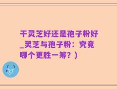 干灵芝好还是孢子粉好_灵芝与孢子粉：究竟哪个更胜一筹？)