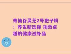寿仙谷灵芝2号孢子粉：养生新选择 功效卓越的健康滋补品