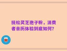 抚松灵芝孢子粉，消费者亲历体验到底如何？