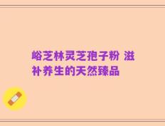 峪芝林灵芝孢子粉 滋补养生的天然臻品