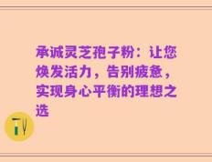 承诚灵芝孢子粉：让您焕发活力，告别疲惫，实现身心平衡的理想之选