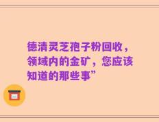 德清灵芝孢子粉回收，领域内的金矿，您应该知道的那些事”