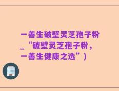 一善生破壁灵芝孢子粉_“破壁灵芝孢子粉，一善生健康之选”)