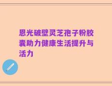 恩光破壁灵芝孢子粉胶囊助力健康生活提升与活力