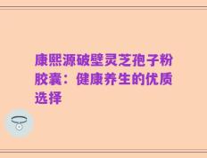 康熙源破壁灵芝孢子粉胶囊：健康养生的优质选择