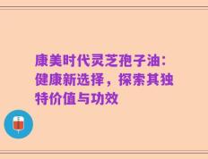 康美时代灵芝孢子油：健康新选择，探索其独特价值与功效