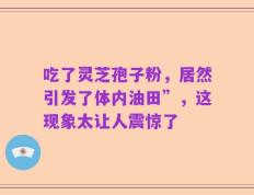 吃了灵芝孢子粉，居然引发了体内油田”，这现象太让人震惊了