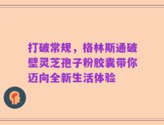 打破常规，格林斯通破壁灵芝孢子粉胶囊带你迈向全新生活体验