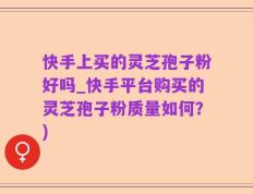 快手上买的灵芝孢子粉好吗_快手平台购买的灵芝孢子粉质量如何？)
