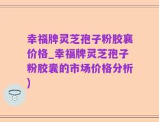 幸福牌灵芝孢子粉胶襄价格_幸福牌灵芝孢子粉胶囊的市场价格分析)