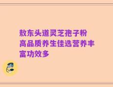 敖东头道灵芝孢子粉 高品质养生佳选营养丰富功效多