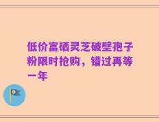 低价富硒灵芝破壁孢子粉限时抢购，错过再等一年